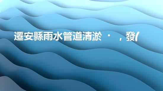 遷安縣雨水管道清淤，發(fā)現(xiàn)驚人秘密！